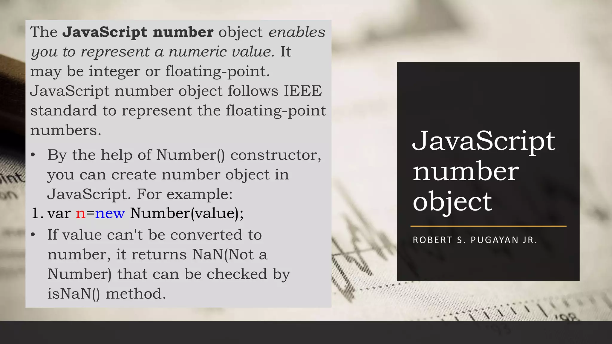 JavaScript
number
object
ROBERT S. PUGAYAN JR.
The JavaScript number object enables
you to represent a numeric value. It
may be integer or floating-point.
JavaScript number object follows IEEE
standard to represent the floating-point
numbers.
• By the help of Number() constructor,
you can create number object in
JavaScript. For example:
1. var n=new Number(value);
• If value can't be converted to
number, it returns NaN(Not a
Number) that can be checked by
isNaN() method.
 