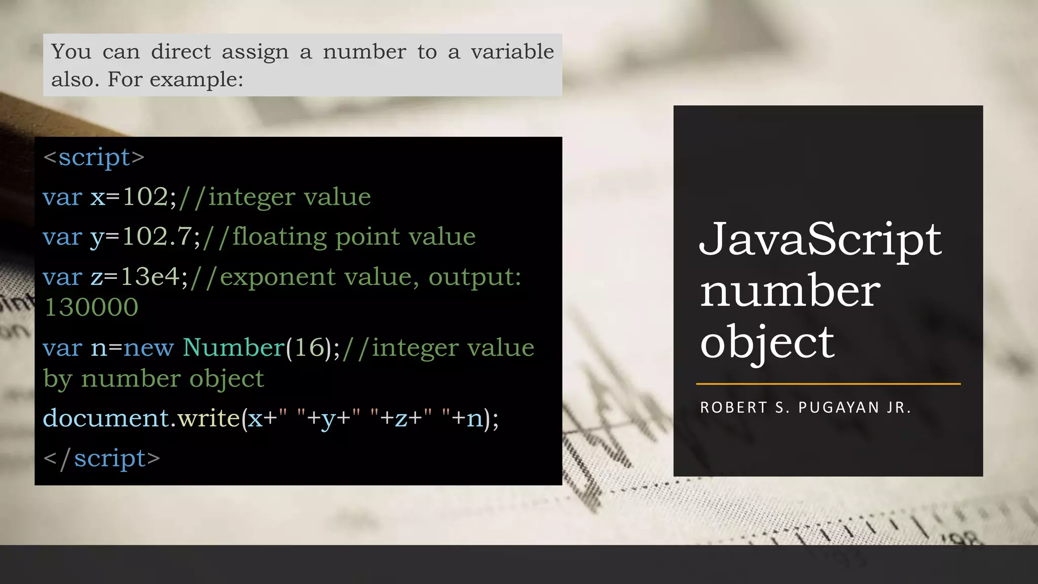 JavaScript
number
object
ROBERT S. PUGAYAN JR.
You can direct assign a number to a variable
also. For example:
<script>
var x=102;//integer value
var y=102.7;//floating point value
var z=13e4;//exponent value, output:
130000
var n=new Number(16);//integer value
by number object
document.write(x+" "+y+" "+z+" "+n);
</script>
 