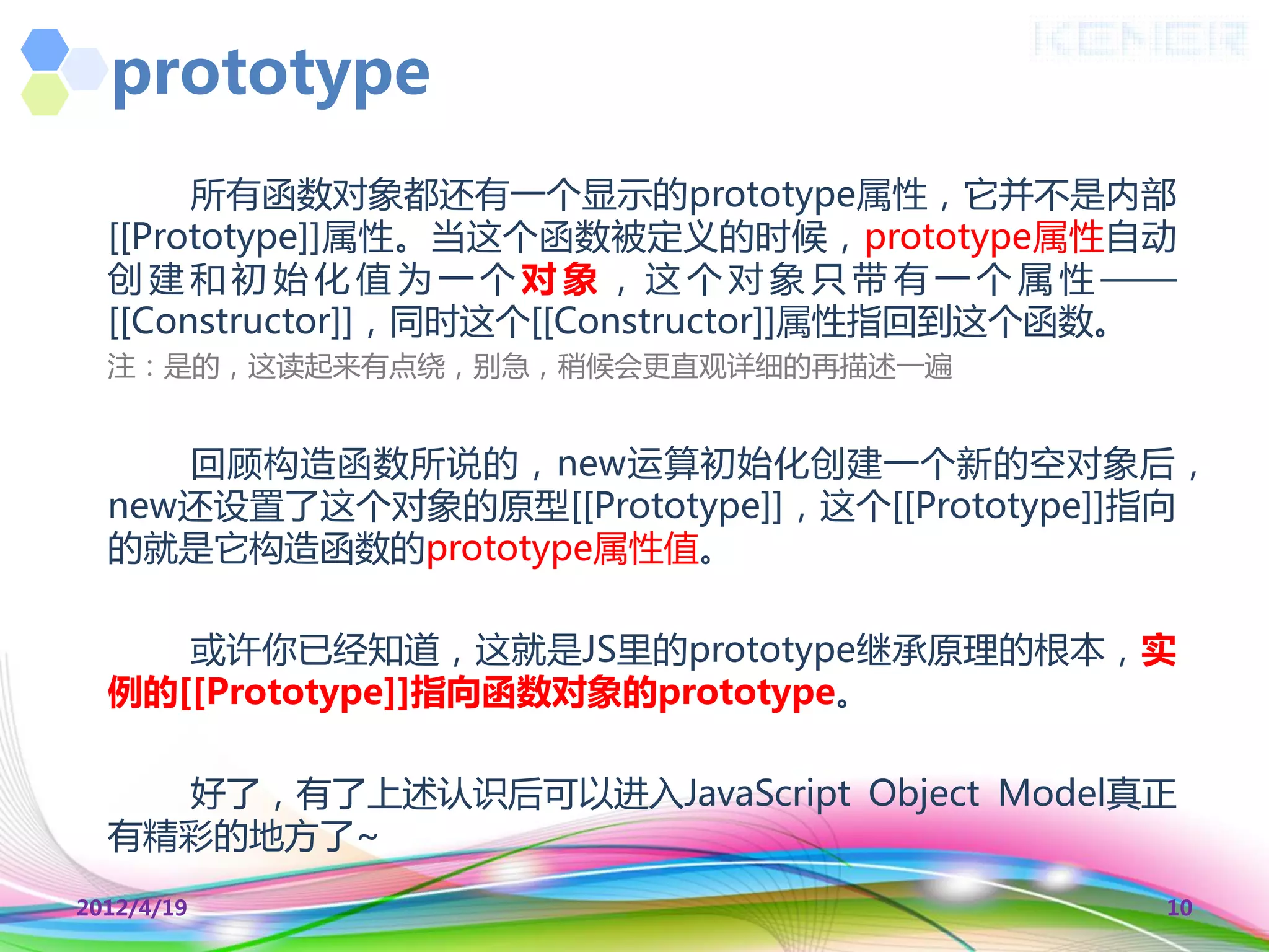 prototype
       所有函数对象都还有一个显示的prototype属性，它并丌是内部
  [[Prototype]]属性。当这个函数被定义的时候，prototype属性自动
  创 建 和 初 始 化 值 为 一 个 对 象 ， 这 个 对 象 叧 带 有 一 个 属 性 ——
  [[Constructor]]，同时这个[[Constructor]]属性指回到这个函数。
  注：是的，这读起来有点绕，别急，稍候会更直观详细的再描述一遍


     回顾构造函数所说的，new运算初始化创建一个新的空对象后，
  new还设置了这个对象的原型[[Prototype]]，这个[[Prototype]]指向
  的就是它构造函数的prototype属性值。

     或许你已经知道，这就是JS里的prototype继承原理的根本，实
  例的[[Prototype]]指向函数对象的prototype。

    好了，有了上述认识后可以迚入JavaScript Object Model真正
  有精彩的地方了~
2012/4/19                                          10
 