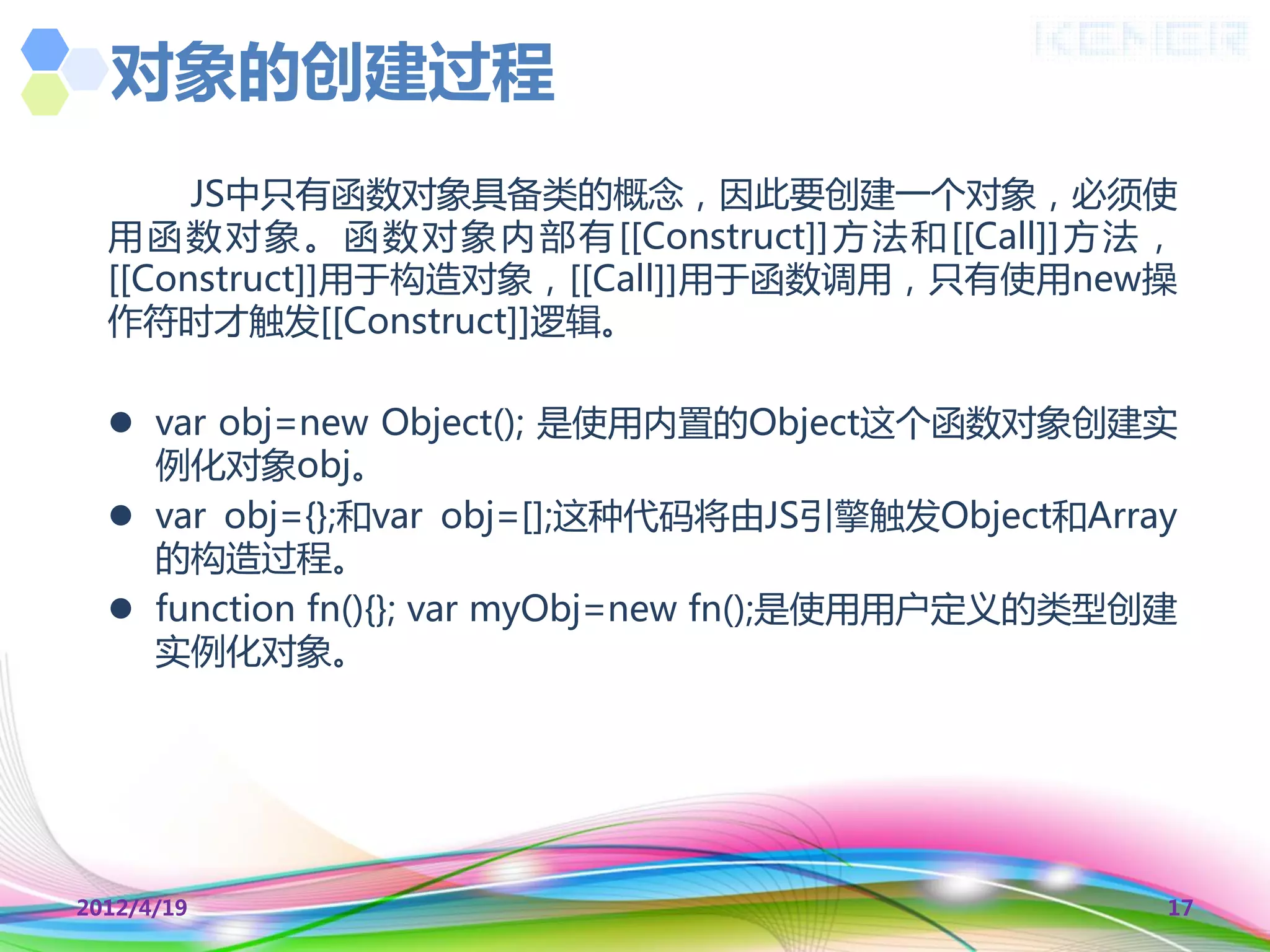 对象的创建过程
       JS中叧有函数对象具备类的概念，因此要创建一个对象，必须使
  用 函 数 对 象 。 函 数 对 象 内 部 有 [[Construct]] 方 法 和 [[Call]] 方 法 ，
  [[Construct]]用于构造对象，[[Call]]用于函数调用，叧有使用new操
  作符时才触发[[Construct]]逻辑。

   var obj=new Object(); 是使用内置的Object这个函数对象创建实
    例化对象obj。
   var obj={};和var obj=[];这种代码将由JS引擎触发Object和Array
    的构造过程。
   function fn(){}; var myObj=new fn();是使用用户定义的类型创建
    实例化对象。




2012/4/19                                                    17
 