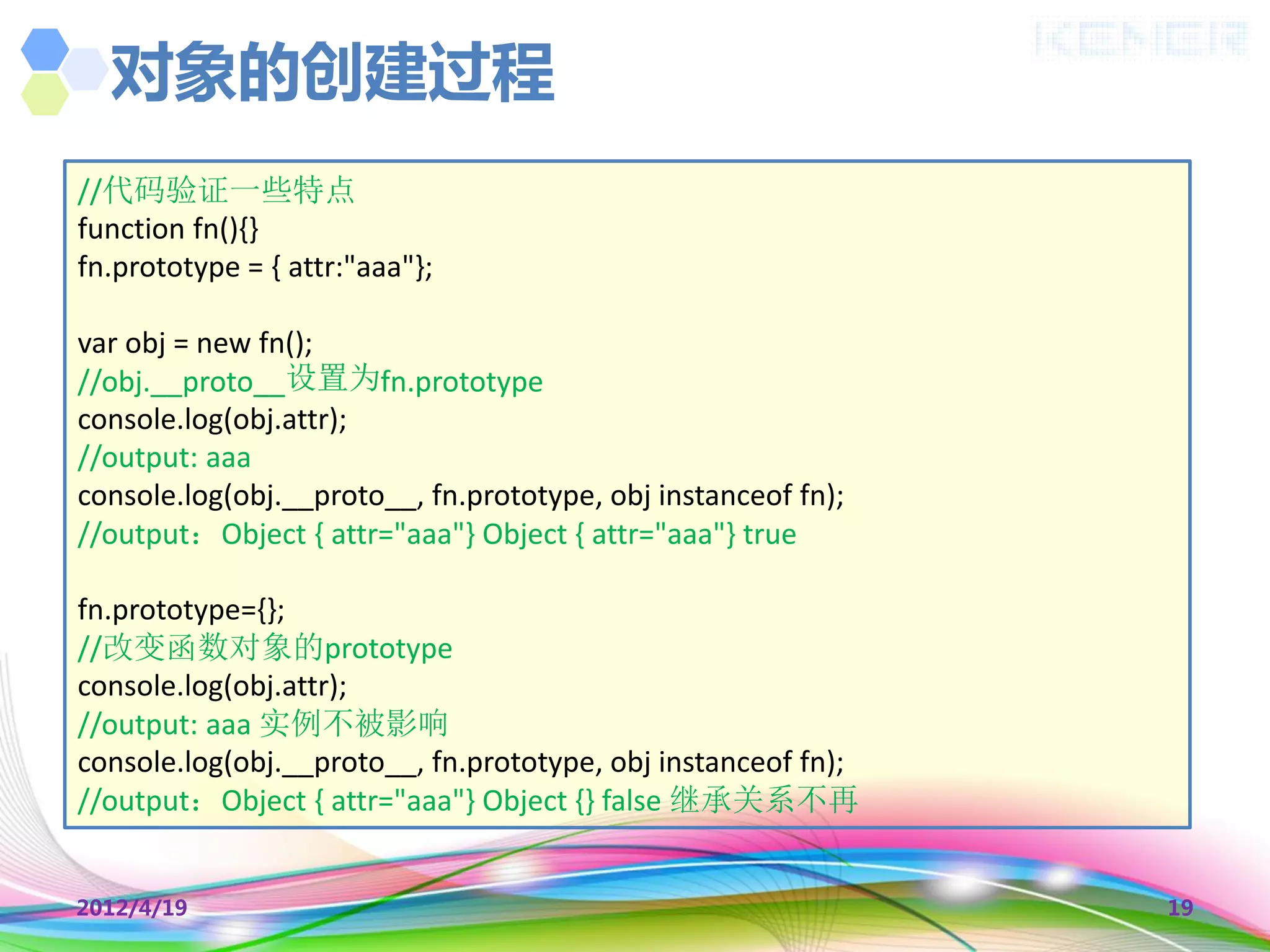 对象的创建过程
//代码验证一些特点
function fn(){}
fn.prototype = { attr:"aaa"};

var obj = new fn();
//obj.__proto__设置为fn.prototype
console.log(obj.attr);
//output: aaa
console.log(obj.__proto__, fn.prototype, obj instanceof fn);
//output：Object { attr="aaa"} Object { attr="aaa"} true

fn.prototype={};
//改变函数对象的prototype
console.log(obj.attr);
//output: aaa 实例不被影响
console.log(obj.__proto__, fn.prototype, obj instanceof fn);
//output：Object { attr="aaa"} Object {} false 继承关系不再


2012/4/19                                                      19
 
