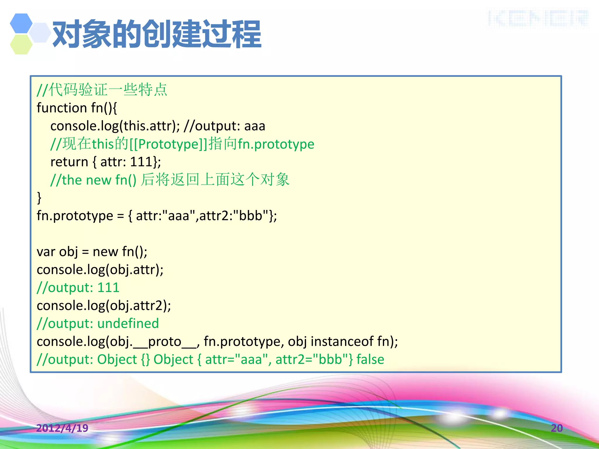 对象的创建过程
//代码验证一些特点
function fn(){
  console.log(this.attr); //output: aaa
  //现在this的[[Prototype]]指向fn.prototype
  return { attr: 111};
  //the new fn() 后将返回上面这个对象
}
fn.prototype = { attr:"aaa",attr2:"bbb"};

var obj = new fn();
console.log(obj.attr);
//output: 111
console.log(obj.attr2);
//output: undefined
console.log(obj.__proto__, fn.prototype, obj instanceof fn);
//output: Object {} Object { attr="aaa", attr2="bbb"} false



2012/4/19                                                      20
 