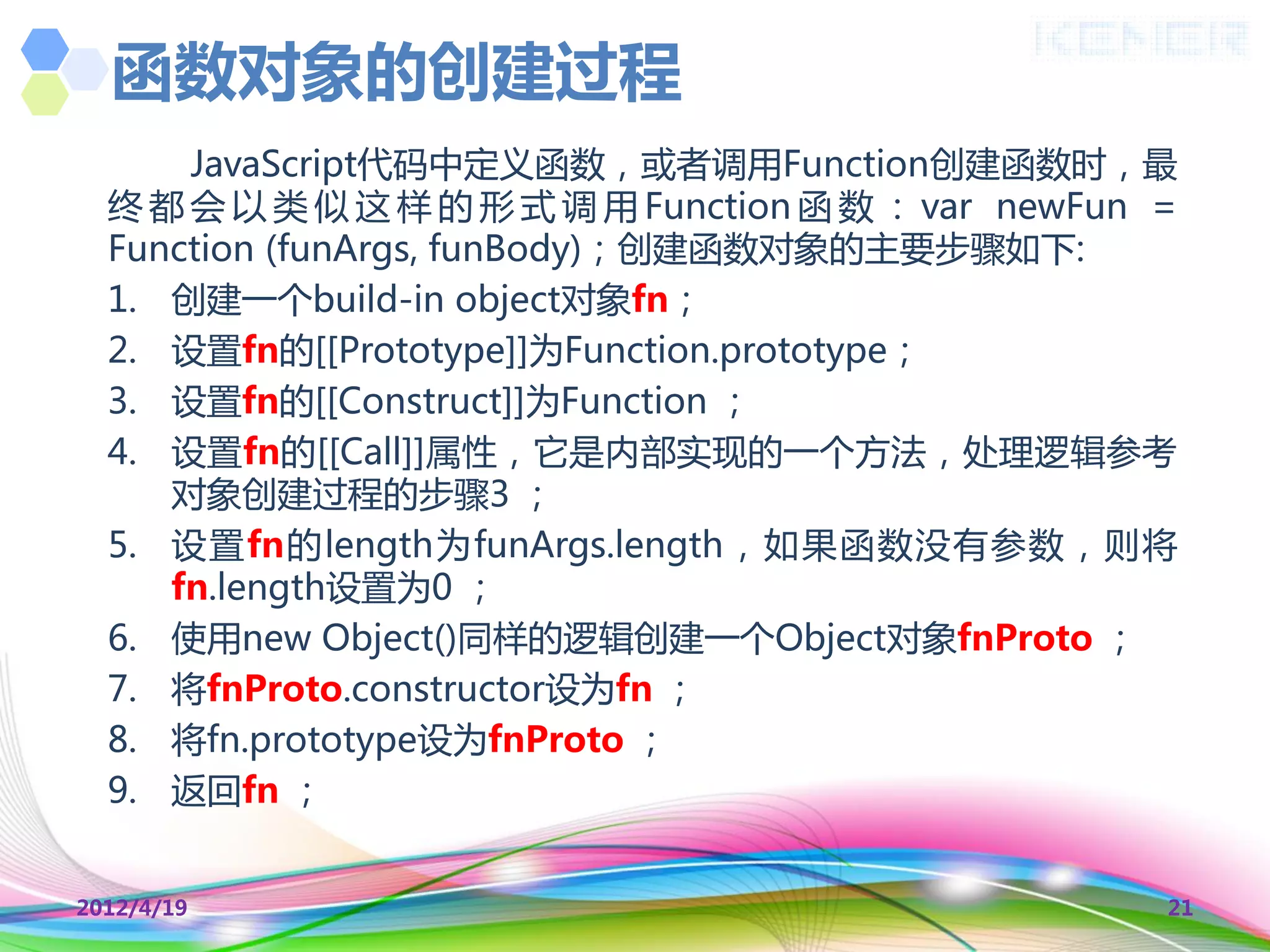 函数对象的创建过程
      JavaScript代码中定义函数，或者调用Function创建函数时，最
  终 都 会 以 类 似 这 样 的 形 式 调 用 Function 函 数 ： var newFun =
  Function (funArgs, funBody)；创建函数对象的主要步骤如下:
  1. 创建一个build-in object对象fn；
  2. 设置fn的[[Prototype]]为Function.prototype；
  3. 设置fn的[[Construct]]为Function ；
  4. 设置fn的[[Call]]属性，它是内部实现的一个方法，处理逻辑参考
     对象创建过程的步骤3 ；
  5. 设置fn的length为funArgs.length，如果函数没有参数，则将
     fn.length设置为0 ；
  6. 使用new Object()同样的逻辑创建一个Object对象fnProto ；
  7. 将fnProto.constructor设为fn ；
  8. 将fn.prototype设为fnProto ；
  9. 返回fn ；


2012/4/19                                             21
 