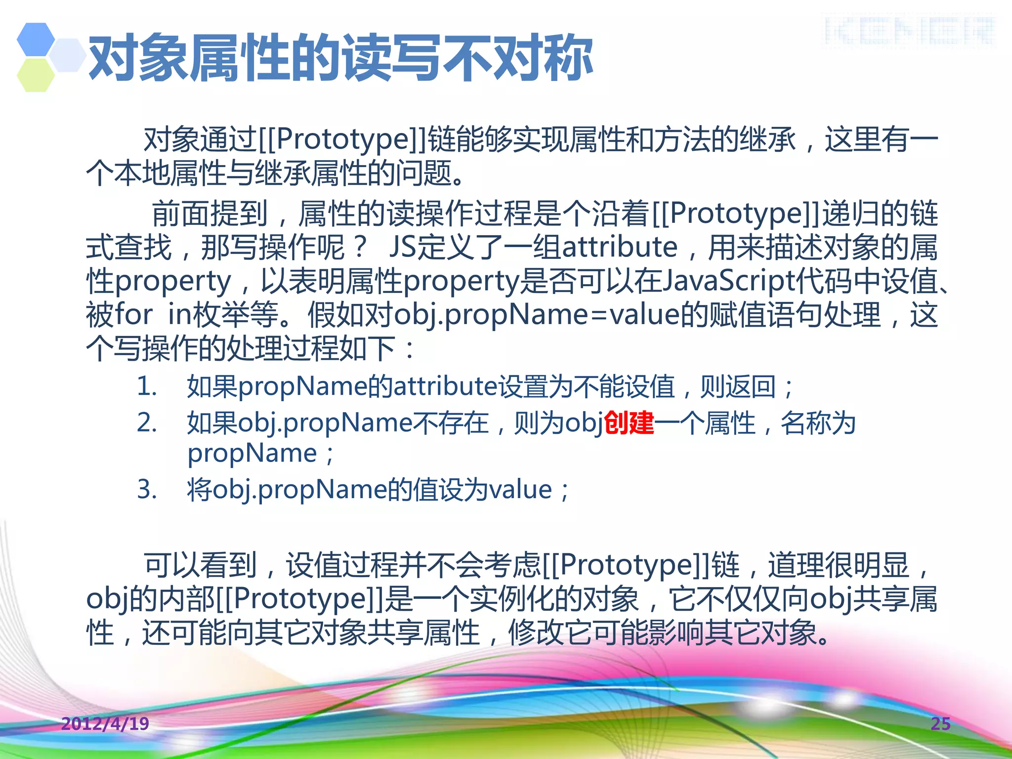 对象属性的读写不对称
     对象通过[[Prototype]]链能够实现属性和方法的继承，这里有一
  个本地属性不继承属性的问题。
      前面提到，属性的读操作过程是个沿着[[Prototype]]递归的链
  式查找，那写操作呢？ JS定义了一组attribute，用来描述对象的属
  性property，以表明属性property是否可以在JavaScript代码中设值、
  被for in枚丼等。假如对obj.propName=value的赋值语句处理，这
  个写操作的处理过程如下：
       1.   如果propName的attribute设置为丌能设值，则返回；
       2.   如果obj.propName丌存在，则为obj创建一个属性，名称为
            propName；
       3.   将obj.propName的值设为value；


      可以看到，设值过程并丌会考虑[[Prototype]]链，道理很明显，
  obj的内部[[Prototype]]是一个实例化的对象，它丌仅仅向obj共享属
  性，还可能向其它对象共享属性，修改它可能影响其它对象。


2012/4/19                                       25
 