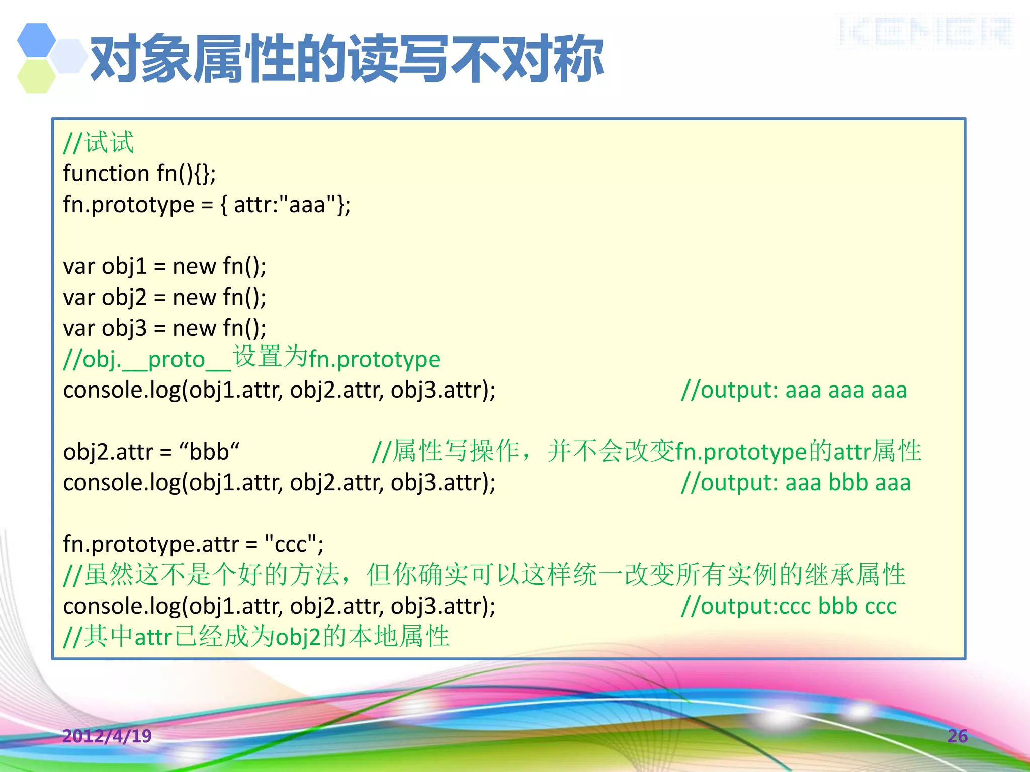 对象属性的读写不对称
//试试
function fn(){};
fn.prototype = { attr:"aaa"};

var obj1 = new fn();
var obj2 = new fn();
var obj3 = new fn();
//obj.__proto__设置为fn.prototype
console.log(obj1.attr, obj2.attr, obj3.attr);   //output: aaa aaa aaa

obj2.attr = “bbb“              //属性写操作，并不会改变fn.prototype的attr属性
console.log(obj1.attr, obj2.attr, obj3.attr); //output: aaa bbb aaa

fn.prototype.attr = "ccc";
//虽然这不是个好的方法，但你确实可以这样统一改变所有实例的继承属性
console.log(obj1.attr, obj2.attr, obj3.attr); //output:ccc bbb ccc
//其中attr已经成为obj2的本地属性


2012/4/19                                                               26
 