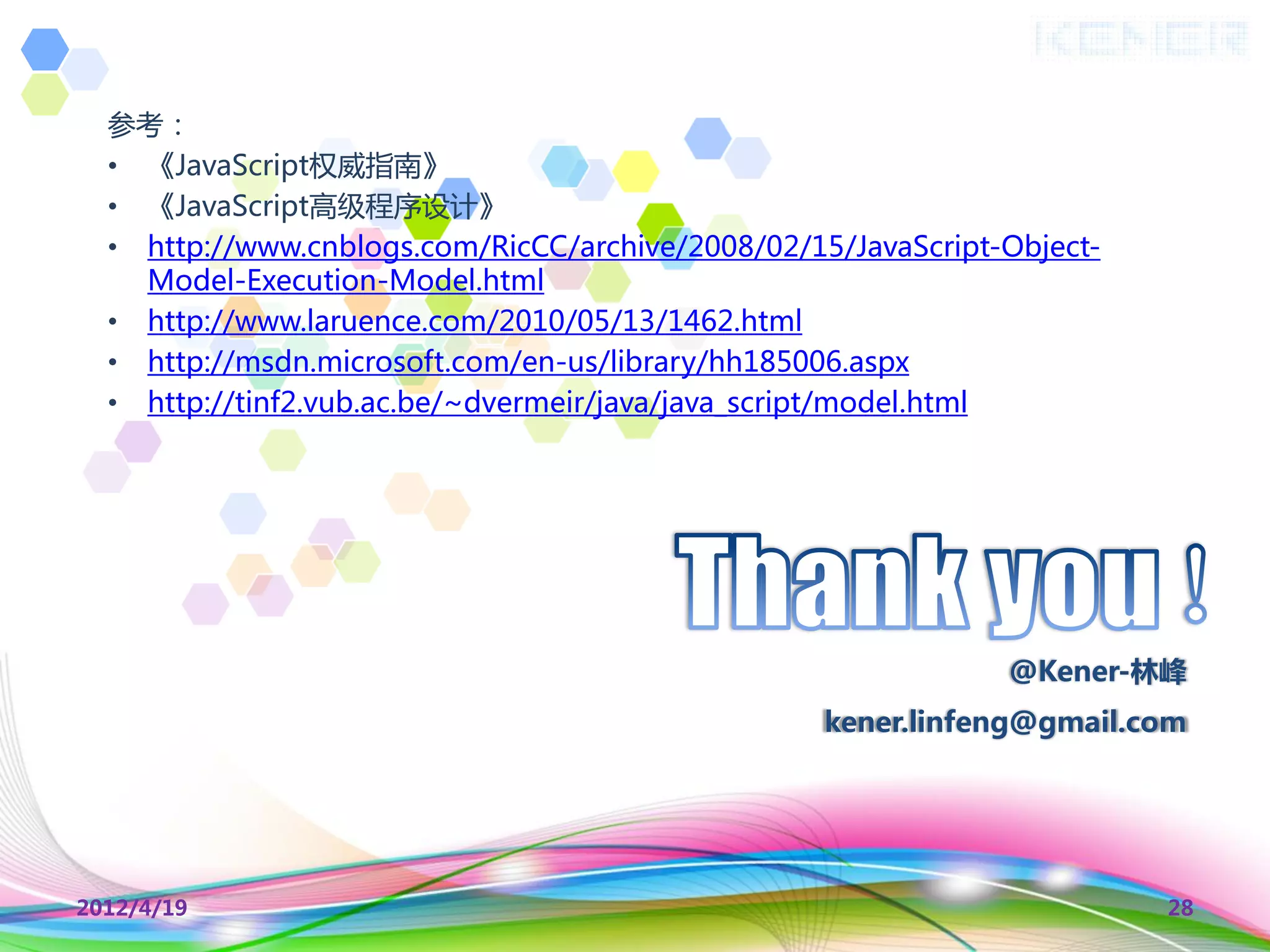 参考：
  • 《JavaScript权威指南》
  • 《JavaScript高级程序设计》
  • http://www.cnblogs.com/RicCC/archive/2008/02/15/JavaScript-Object-
    Model-Execution-Model.html
  • http://www.laruence.com/2010/05/13/1462.html
  • http://msdn.microsoft.com/en-us/library/hh185006.aspx
  • http://tinf2.vub.ac.be/~dvermeir/java/java_script/model.html




                                                               @Kener-林峰
                                                   kener.linfeng@gmail.com




2012/4/19                                                                28
 
