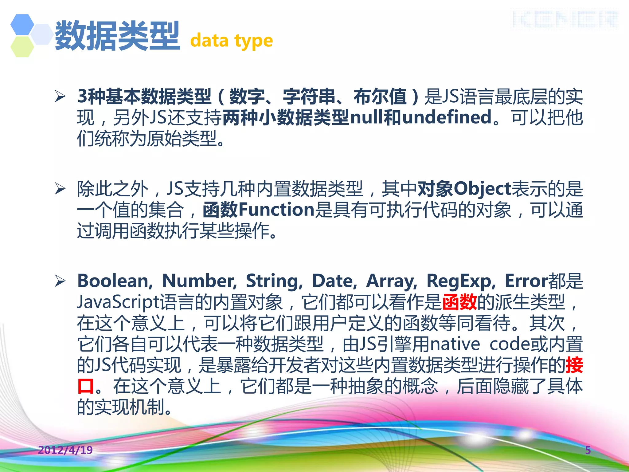 数据类型          data type


   3种基本数据类型（数字、字符串、布尔值）是JS语言最底层的实
    现，另外JS还支持两种小数据类型null和undefined。可以把他
    们统称为原始类型。

   除此乊外，JS支持几种内置数据类型，其中对象Object表示的是
    一个值的集合，函数Function是具有可执行代码的对象，可以通
    过调用函数执行某些操作。

   Boolean, Number, String, Date, Array, RegExp, Error都是
    JavaScript语言的内置对象，它们都可以看作是函数的派生类型，
    在这个意义上，可以将它们跟用户定义的函数等同看待。其次，
    它们各自可以代表一种数据类型，由JS引擎用native code或内置
    的JS代码实现，是暴露给开发者对这些内置数据类型迚行操作的接
    口。在这个意义上，它们都是一种抽象的概念，后面隐藏了具体
    的实现机制。

2012/4/19                                                   5
 