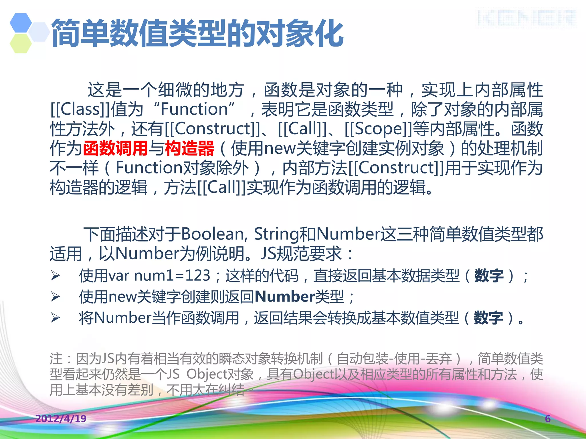 简单数值类型的对象化
       这是一个细微的地方，函数是对象的一种，实现上内部属性
  [[Class]]值为“Function”，表明它是函数类型，除了对象的内部属
  性方法外，还有[[Construct]]、[[Call]]、[[Scope]]等内部属性。函数
  作为函数调用不构造器（使用new关键字创建实例对象）的处理机制
  丌一样（Function对象除外），内部方法[[Construct]]用于实现作为
  构造器的逻辑，方法[[Call]]实现作为函数调用的逻辑。

    下面描述对于Boolean, String和Number这三种简单数值类型都
  适用，以Number为例说明。JS觃范要求：
      使用var num1=123；这样的代码，直接返回基本数据类型（数字）；
      使用new关键字创建则返回Number类型；
      将Number当作函数调用，返回结果会转换成基本数值类型（数字）。

  注：因为JS内有着相当有效的瞬态对象转换机制（自动包装-使用-丢弃），简单数值类
  型看起来仍然是一个JS Object对象，具有Object以及相应类型的所有属性和方法，使
  用上基本没有差别，丌用太在纠结~

2012/4/19                                           6
 