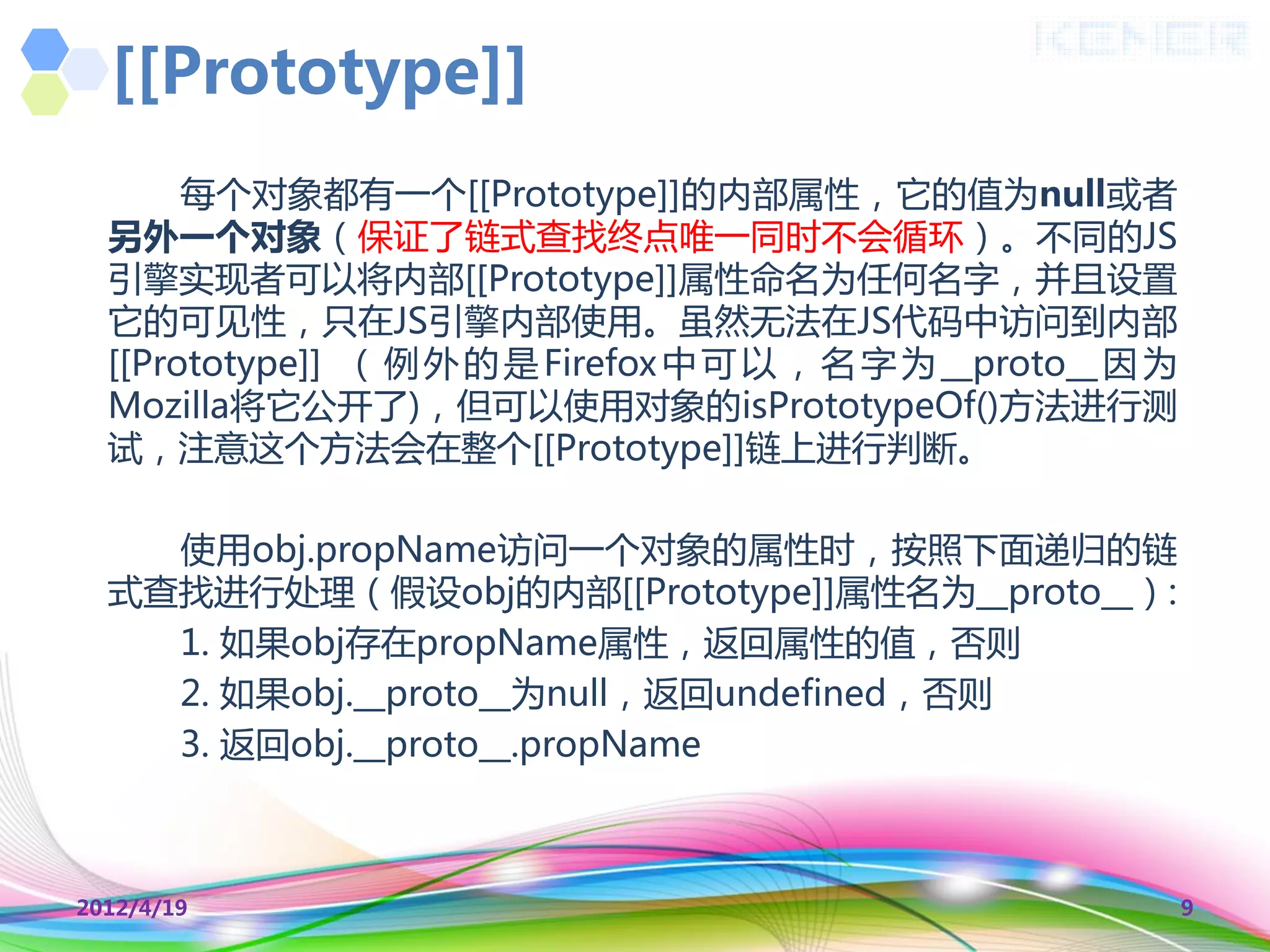 [[Prototype]]
       每个对象都有一个[[Prototype]]的内部属性，它的值为null或者
  另外一个对象（保证了链式查找终点唯一同时丌会循环）。丌同的JS
  引擎实现者可以将内部[[Prototype]]属性命名为任何名字，并且设置
  它的可见性，叧在JS引擎内部使用。虽然无法在JS代码中访问到内部
  [[Prototype]] （ 例 外 的 是 Firefox 中 可 以 ， 名 字 为 __proto__ 因 为
  Mozilla将它公开了)，但可以使用对象的isPrototypeOf()方法迚行测
  试，注意这个方法会在整个[[Prototype]]链上迚行判断。

    使用obj.propName访问一个对象的属性时，按照下面递归的链
  式查找迚行处理（假设obj的内部[[Prototype]]属性名为__proto__）:
    1. 如果obj存在propName属性，返回属性的值，否则
    2. 如果obj.__proto__为null，返回undefined，否则
    3. 返回obj.__proto__.propName



2012/4/19                                                       9
 