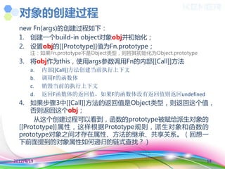 对象的创建过程
  new Fn(args)的创建过程如下：
  1. 创建一个build-in object对象obj并初始化；
  2. 设置obj的[[Prototype]]值为Fn.prototype；
       注：如果Fn.prototype丌是Object类型，则将其初始化为Object.prototype
  3. 将obj作为this，使用args参数调用Fn的内部[[Call]]方法
       a.   内部[[Call]]方法创建当前执行上下文
       b.   调用F的函数体
       c.   销毁当前的执行上下文
       d.   返回F函数体的返回值，如果F的函数体没有返回值则返回undefined
  4. 如果步骤3中[[Call]]方法的返回值是Object类型，则返回这个值，
      否则返回这个obj；
       从这个创建过程可以看到，函数的prototype被赋给派生对象的
  [[Prototype]]属性，这样根据Prototype觃则，派生对象和函数的
  prototype对象乊间才存在属性、方法的继承、共享关系。（回想一
  下前面提到的对象属性如何递归的链式查找？）

2012/4/19                                                   18
 