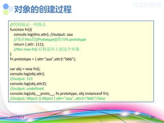 对象的创建过程
//代码验证一些特点
function fn(){
  console.log(this.attr); //output: aaa
  //现在this的[[Prototype]]指向fn.prototype
  return { attr: 111};
  //the new fn() 后将返回上面这个对象
}
fn.prototype = { attr:"aaa",attr2:"bbb"};

var obj = new fn();
console.log(obj.attr);
//output: 111
console.log(obj.attr2);
//output: undefined
console.log(obj.__proto__, fn.prototype, obj instanceof fn);
//output: Object {} Object { attr="aaa", attr2="bbb"} false



2012/4/19                                                      20
 