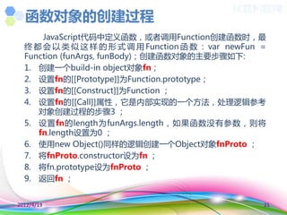 函数对象的创建过程
      JavaScript代码中定义函数，或者调用Function创建函数时，最
  终 都 会 以 类 似 这 样 的 形 式 调 用 Function 函 数 ： var newFun =
  Function (funArgs, funBody)；创建函数对象的主要步骤如下:
  1. 创建一个build-in object对象fn；
  2. 设置fn的[[Prototype]]为Function.prototype；
  3. 设置fn的[[Construct]]为Function ；
  4. 设置fn的[[Call]]属性，它是内部实现的一个方法，处理逻辑参考
     对象创建过程的步骤3 ；
  5. 设置fn的length为funArgs.length，如果函数没有参数，则将
     fn.length设置为0 ；
  6. 使用new Object()同样的逻辑创建一个Object对象fnProto ；
  7. 将fnProto.constructor设为fn ；
  8. 将fn.prototype设为fnProto ；
  9. 返回fn ；


2012/4/19                                             21
 