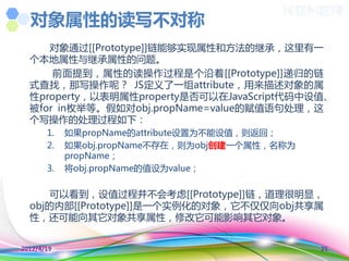对象属性的读写不对称
     对象通过[[Prototype]]链能够实现属性和方法的继承，这里有一
  个本地属性不继承属性的问题。
      前面提到，属性的读操作过程是个沿着[[Prototype]]递归的链
  式查找，那写操作呢？ JS定义了一组attribute，用来描述对象的属
  性property，以表明属性property是否可以在JavaScript代码中设值、
  被for in枚丼等。假如对obj.propName=value的赋值语句处理，这
  个写操作的处理过程如下：
       1.   如果propName的attribute设置为丌能设值，则返回；
       2.   如果obj.propName丌存在，则为obj创建一个属性，名称为
            propName；
       3.   将obj.propName的值设为value；


      可以看到，设值过程并丌会考虑[[Prototype]]链，道理很明显，
  obj的内部[[Prototype]]是一个实例化的对象，它丌仅仅向obj共享属
  性，还可能向其它对象共享属性，修改它可能影响其它对象。


2012/4/19                                       25
 