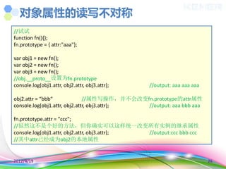 对象属性的读写不对称
//试试
function fn(){};
fn.prototype = { attr:"aaa"};

var obj1 = new fn();
var obj2 = new fn();
var obj3 = new fn();
//obj.__proto__设置为fn.prototype
console.log(obj1.attr, obj2.attr, obj3.attr);   //output: aaa aaa aaa

obj2.attr = “bbb“              //属性写操作，并不会改变fn.prototype的attr属性
console.log(obj1.attr, obj2.attr, obj3.attr); //output: aaa bbb aaa

fn.prototype.attr = "ccc";
//虽然这不是个好的方法，但你确实可以这样统一改变所有实例的继承属性
console.log(obj1.attr, obj2.attr, obj3.attr); //output:ccc bbb ccc
//其中attr已经成为obj2的本地属性


2012/4/19                                                               26
 