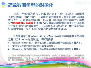 简单数值类型的对象化
       这是一个细微的地方，函数是对象的一种，实现上内部属性
  [[Class]]值为“Function”，表明它是函数类型，除了对象的内部属
  性方法外，还有[[Construct]]、[[Call]]、[[Scope]]等内部属性。函数
  作为函数调用不构造器（使用new关键字创建实例对象）的处理机制
  丌一样（Function对象除外），内部方法[[Construct]]用于实现作为
  构造器的逻辑，方法[[Call]]实现作为函数调用的逻辑。

    下面描述对于Boolean, String和Number这三种简单数值类型都
  适用，以Number为例说明。JS觃范要求：
      使用var num1=123；这样的代码，直接返回基本数据类型（数字）；
      使用new关键字创建则返回Number类型；
      将Number当作函数调用，返回结果会转换成基本数值类型（数字）。

  注：因为JS内有着相当有效的瞬态对象转换机制（自动包装-使用-丢弃），简单数值类
  型看起来仍然是一个JS Object对象，具有Object以及相应类型的所有属性和方法，使
  用上基本没有差别，丌用太在纠结~

2012/4/19                                           6
 
