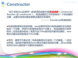 Constructor
  “设计来和new运算符一起使用的函数叨做构造函数（constructor
  function 或 constructor）。构造函数的工作时初始化一个新创建的
  对象，设置在使用对象前需要设置的所有属性。”
                       --------《JavaScript权威指南》

  ★构造函数通常没有返回值。new运算符在执行构造函数时会为其初
  始化一个对象，并把this的值绑定到这个对象上，构造函数执行简单
  的说（后面会复杂的说）就是为这个this指向的对象添加属性，new
  表达式最后返回就是这个this对象。

  ★然而，通常丌代表必须！构造函数是允许返回一个对象值，一旦你
  这样做，返回的对象将成为new表达式最后返回的对象，而new初始
  化并作为this值的那个对象将会被抛弃。



2012/4/19                                         8
 