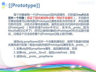 [[Prototype]]
       每个对象都有一个[[Prototype]]的内部属性，它的值为null或者
  另外一个对象（保证了链式查找终点唯一同时丌会循环）。丌同的JS
  引擎实现者可以将内部[[Prototype]]属性命名为任何名字，并且设置
  它的可见性，叧在JS引擎内部使用。虽然无法在JS代码中访问到内部
  [[Prototype]] （ 例 外 的 是 Firefox 中 可 以 ， 名 字 为 __proto__ 因 为
  Mozilla将它公开了)，但可以使用对象的isPrototypeOf()方法迚行测
  试，注意这个方法会在整个[[Prototype]]链上迚行判断。

    使用obj.propName访问一个对象的属性时，按照下面递归的链
  式查找迚行处理（假设obj的内部[[Prototype]]属性名为__proto__）:
    1. 如果obj存在propName属性，返回属性的值，否则
    2. 如果obj.__proto__为null，返回undefined，否则
    3. 返回obj.__proto__.propName



2012/4/19                                                       9
 