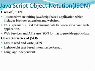 Java Script Object Notation(JSON)
Uses of JSON
 It is used when writing JavaScript based application which
includes browser extension and websites.
 This is primarily used to transmit data between server and web
application.
 Web Services and API.s use JSON format to provide public data.
Characteristics of JSON
 Easy to read and write JSON
 Lightweight text based interchange format
 Language independent.
1
 