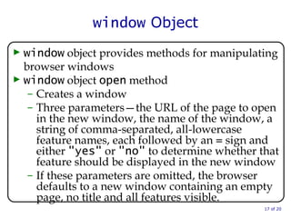 window  Object window  object provides methods for manipulating browser windows window  object  open  method  Creates a window Three parameters—the URL of the page to open in the new window, the name of the window, a string of comma-separated, all-lowercase feature names, each followed by an  =  sign and either  "yes"  or  "no"  to determine whether that feature should be displayed in the new window If these parameters are omitted, the browser defaults to a new window containing an empty page, no title and all features visible.  of 20 