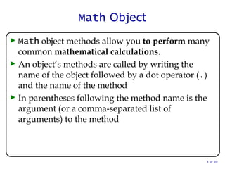 Math  Object Math  object methods allow you  to perform  many common  mathematical calculations . An object’s methods are called by writing the name of the object followed by a dot operator ( . ) and the name of the method In parentheses following the method name is the argument (or a comma-separated list of arguments) to the method  of 20 