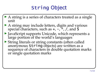 String  Object A string is a series of characters treated as a single unit A string may include letters, digits and various special characters, such as  + ,  - ,  * ,  / , and  $ JavaScript supports Unicode, which represents a large portion of the world’s languages String literals or string constants (often called anonymous  String  objects) are written as a sequence of characters in double quotation marks or single quotation marks  of 20 