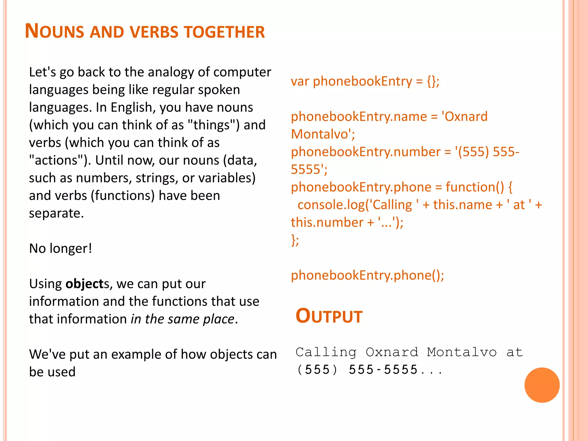 NOUNS AND VERBS TOGETHER Let's go back to the analogy of computer languages being like regular spoken languages. In English, you have nouns (which you can think of as "things") and verbs (which you can think of as "actions"). Until now, our nouns (data, such as numbers, strings, or variables) and verbs (functions) have been separate. No longer! Using objects, we can put our information and the functions that use that information in the same place. We've put an example of how objects can be used var phonebookEntry = {}; phonebookEntry.name = 'Oxnard Montalvo'; phonebookEntry.number = '(555) 555- 5555'; phonebookEntry.phone = function() { console.log('Calling ' + this.name + ' at ' + this.number + '...'); }; phonebookEntry.phone(); Calling Oxnard Montalvo at (555) 555-5555... OUTPUT 