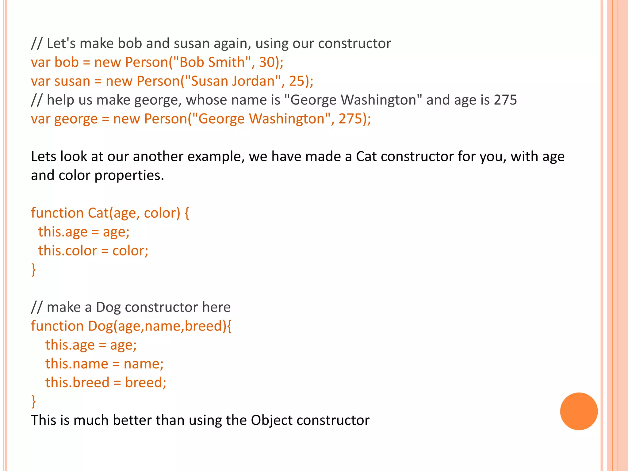 // Let's make bob and susan again, using our constructor var bob = new Person("Bob Smith", 30); var susan = new Person("Susan Jordan", 25); // help us make george, whose name is "George Washington" and age is 275 var george = new Person("George Washington", 275); Lets look at our another example, we have made a Cat constructor for you, with age and color properties. function Cat(age, color) { this.age = age; this.color = color; } // make a Dog constructor here function Dog(age,name,breed){ this.age = age; this.name = name; this.breed = breed; } This is much better than using the Object constructor 