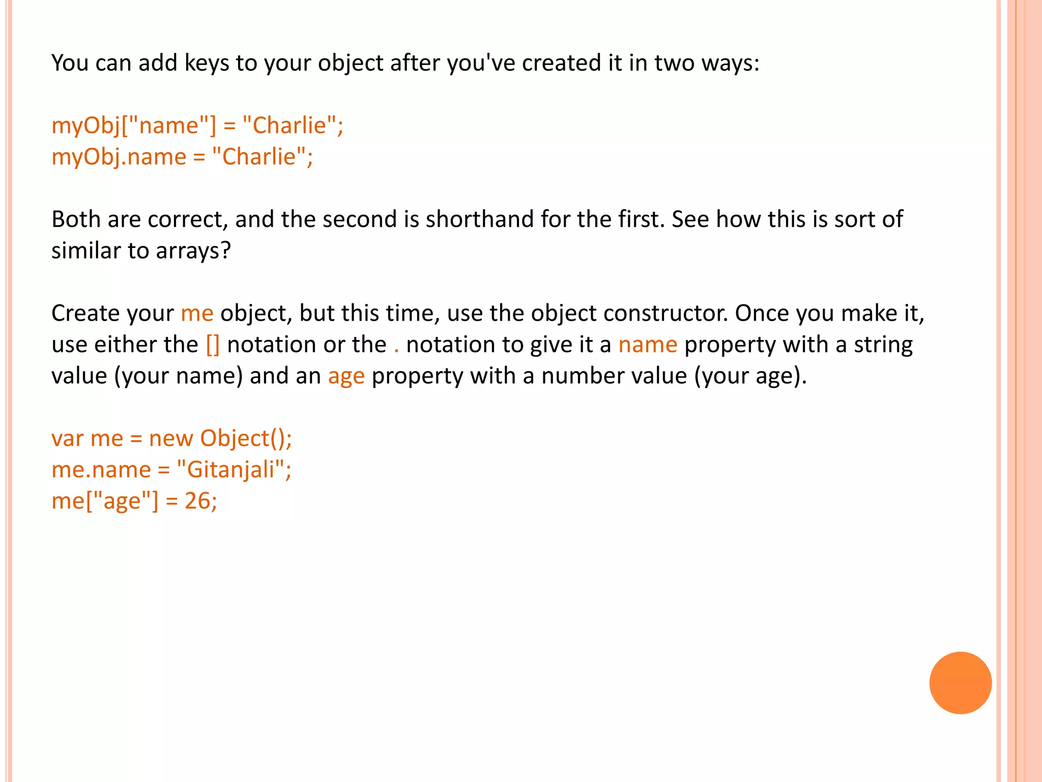You can add keys to your object after you've created it in two ways: myObj["name"] = "Charlie"; myObj.name = "Charlie"; Both are correct, and the second is shorthand for the first. See how this is sort of similar to arrays? Create your me object, but this time, use the object constructor. Once you make it, use either the [] notation or the . notation to give it a name property with a string value (your name) and an age property with a number value (your age). var me = new Object(); me.name = "Gitanjali"; me["age"] = 26; 