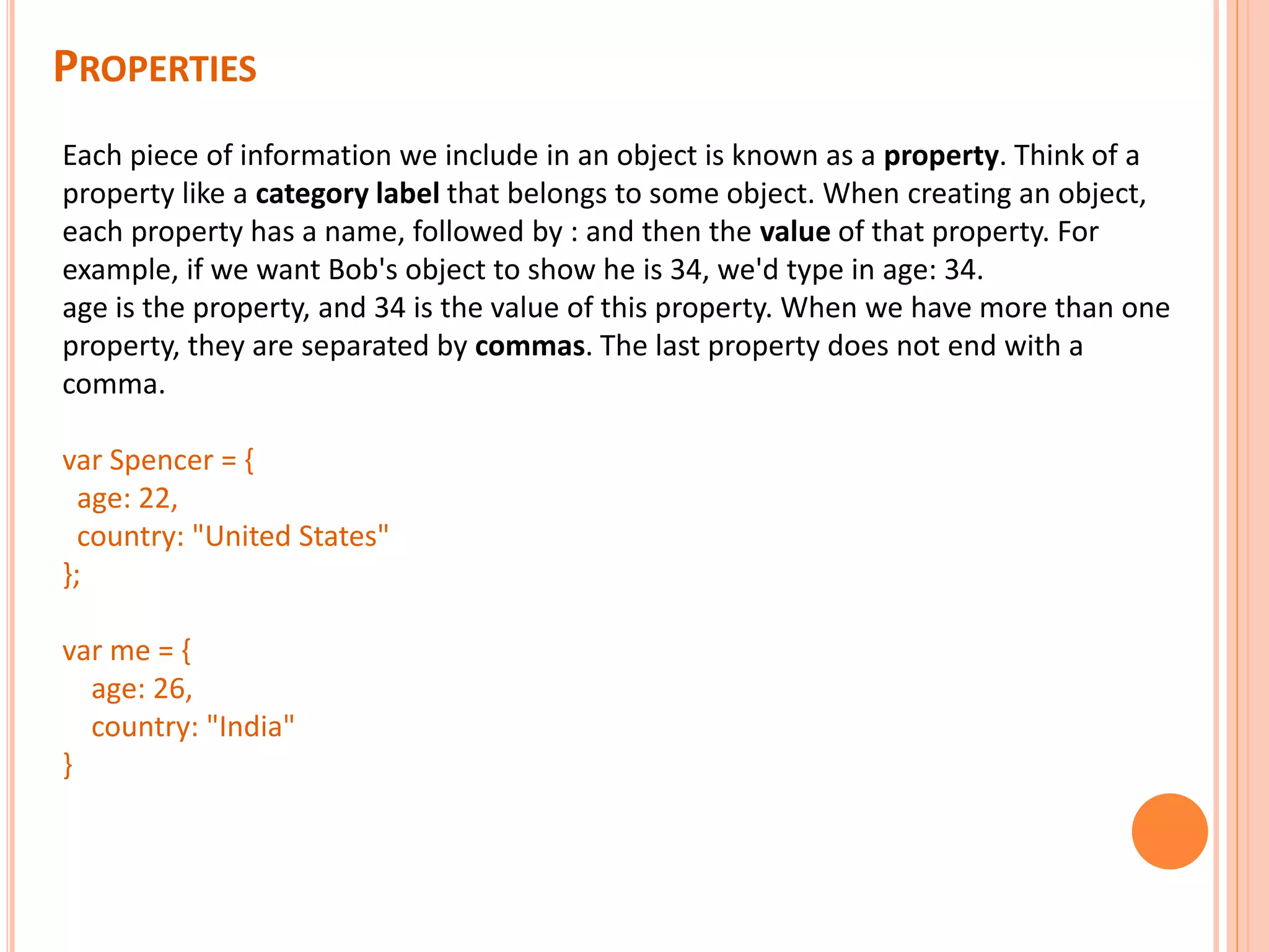 PROPERTIES Each piece of information we include in an object is known as a property. Think of a property like a category label that belongs to some object. When creating an object, each property has a name, followed by : and then the value of that property. For example, if we want Bob's object to show he is 34, we'd type in age: 34. age is the property, and 34 is the value of this property. When we have more than one property, they are separated by commas. The last property does not end with a comma. var Spencer = { age: 22, country: "United States" }; var me = { age: 26, country: "India" } 