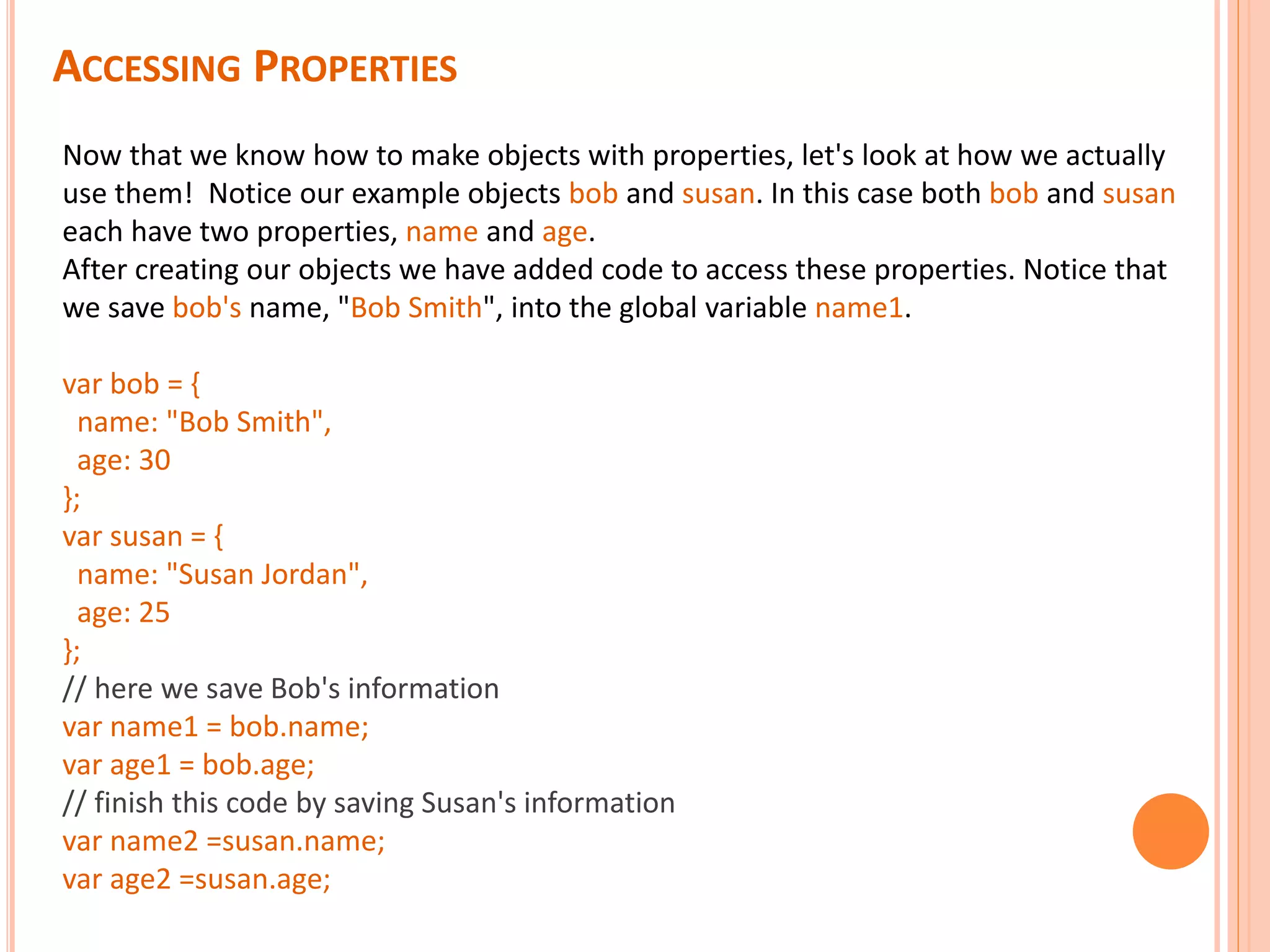 ACCESSING PROPERTIES Now that we know how to make objects with properties, let's look at how we actually use them! Notice our example objects bob and susan. In this case both bob and susan each have two properties, name and age. After creating our objects we have added code to access these properties. Notice that we save bob's name, "Bob Smith", into the global variable name1. var bob = { name: "Bob Smith", age: 30 }; var susan = { name: "Susan Jordan", age: 25 }; // here we save Bob's information var name1 = bob.name; var age1 = bob.age; // finish this code by saving Susan's information var name2 =susan.name; var age2 =susan.age; 