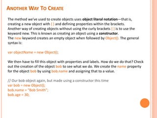 ANOTHER WAY TO CREATE
The method we've used to create objects uses object literal notation—that is,
creating a new object with { } and defining properties within the brackets.
Another way of creating objects without using the curly brackets { } is to use the
keyword new. This is known as creating an object using a constructor.
The new keyword creates an empty object when followed by Object(). The general
syntax is:
var objectName = new Object();
We then have to fill this object with properties and labels. How do we do that? Check
out the creation of the object bob to see what we do. We create the name property
for the object bob by using bob.name and assigning that to a value.
// Our bob object again, but made using a constructor this time
var bob = new Object();
bob.name = "Bob Smith";
bob.age = 30;
 