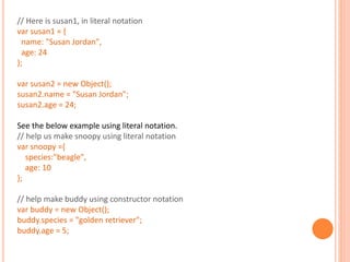 // Here is susan1, in literal notation
var susan1 = {
name: "Susan Jordan",
age: 24
};
var susan2 = new Object();
susan2.name = "Susan Jordan";
susan2.age = 24;
See the below example using literal notation.
// help us make snoopy using literal notation
var snoopy ={
species:"beagle",
age: 10
};
// help make buddy using constructor notation
var buddy = new Object();
buddy.species = "golden retriever";
buddy.age = 5;
 