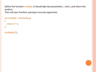 Define the function multiply. It should take two parameters, x and y, and return the
product.
Then call your function, passing in any two arguments.
var multiply = function(x,y)
{
return x * y;
};
multiply(3,5);
 