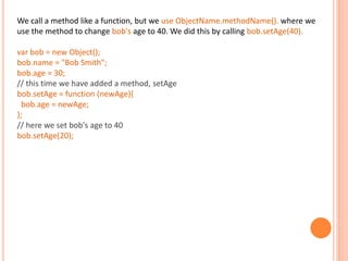 We call a method like a function, but we use ObjectName.methodName(). where we
use the method to change bob's age to 40. We did this by calling bob.setAge(40).
var bob = new Object();
bob.name = "Bob Smith";
bob.age = 30;
// this time we have added a method, setAge
bob.setAge = function (newAge){
bob.age = newAge;
};
// here we set bob's age to 40
bob.setAge(20);
 