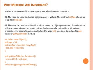 WHY METHODS ARE IMPORTANT?
Methods serve several important purposes when it comes to objects.
01. They can be used to change object property values. The method setAge allows us
to update bob.age.
02. They can be used to make calculations based on object properties. Functions can
only use parameters as an input, but methods can make calculations with object
properties. For example, we can calculate the year bob was born based on his age
with our getYearOfBirth method
var bob = new Object();
bob.age = 30;
bob.setAge = function (newAge){
bob.age = newAge;
};
bob.getYearOfBirth = function () {
return 2013 - bob.age;
};
console.log(bob.getYearOfBirth());
 