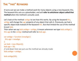 THE “THIS” KEYWORD
It turns out we can make a method work for many objects using a new keyword, this.
The keyword this acts as a placeholder, and will refer to whichever object called that
method when the method is actually used.
Let's look at the method setAge to see how this works. By using the keyword this,
setAge will change the age property of any object that calls it. Previously, we had a
specific object bob instead of the keyword this. But that limited the use of the method
to just bob.
Then when we say bob.setAge = setAge, it means whenever we type bob.setAge( ),
this.age in the setAge method will refer to bob.age.
var setAge = function (newAge) {
this.age = newAge;
};
var bob = new Object();
bob.age = 50;
// and down here we just use the method we already made
bob.setAge = setAge;
bob.setAge(50);
 