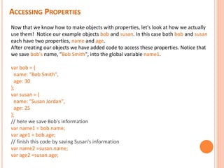 ACCESSING PROPERTIES
Now that we know how to make objects with properties, let's look at how we actually
use them! Notice our example objects bob and susan. In this case both bob and susan
each have two properties, name and age.
After creating our objects we have added code to access these properties. Notice that
we save bob's name, "Bob Smith", into the global variable name1.
var bob = {
name: "Bob Smith",
age: 30
};
var susan = {
name: "Susan Jordan",
age: 25
};
// here we save Bob's information
var name1 = bob.name;
var age1 = bob.age;
// finish this code by saving Susan's information
var name2 =susan.name;
var age2 =susan.age;
 