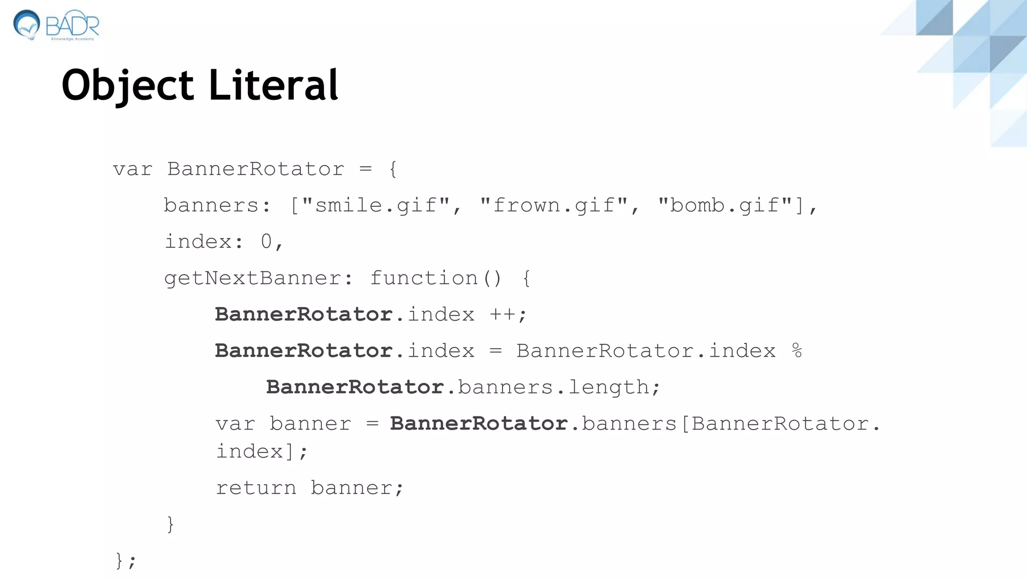 Object Literal
var BannerRotator = {
banners: ["smile.gif", "frown.gif", "bomb.gif"],
index: 0,
getNextBanner: function() {
BannerRotator.index ++;
BannerRotator.index = BannerRotator.index %
BannerRotator.banners.length;
var banner = BannerRotator.banners[BannerRotator.
index];
return banner;
}
};
 