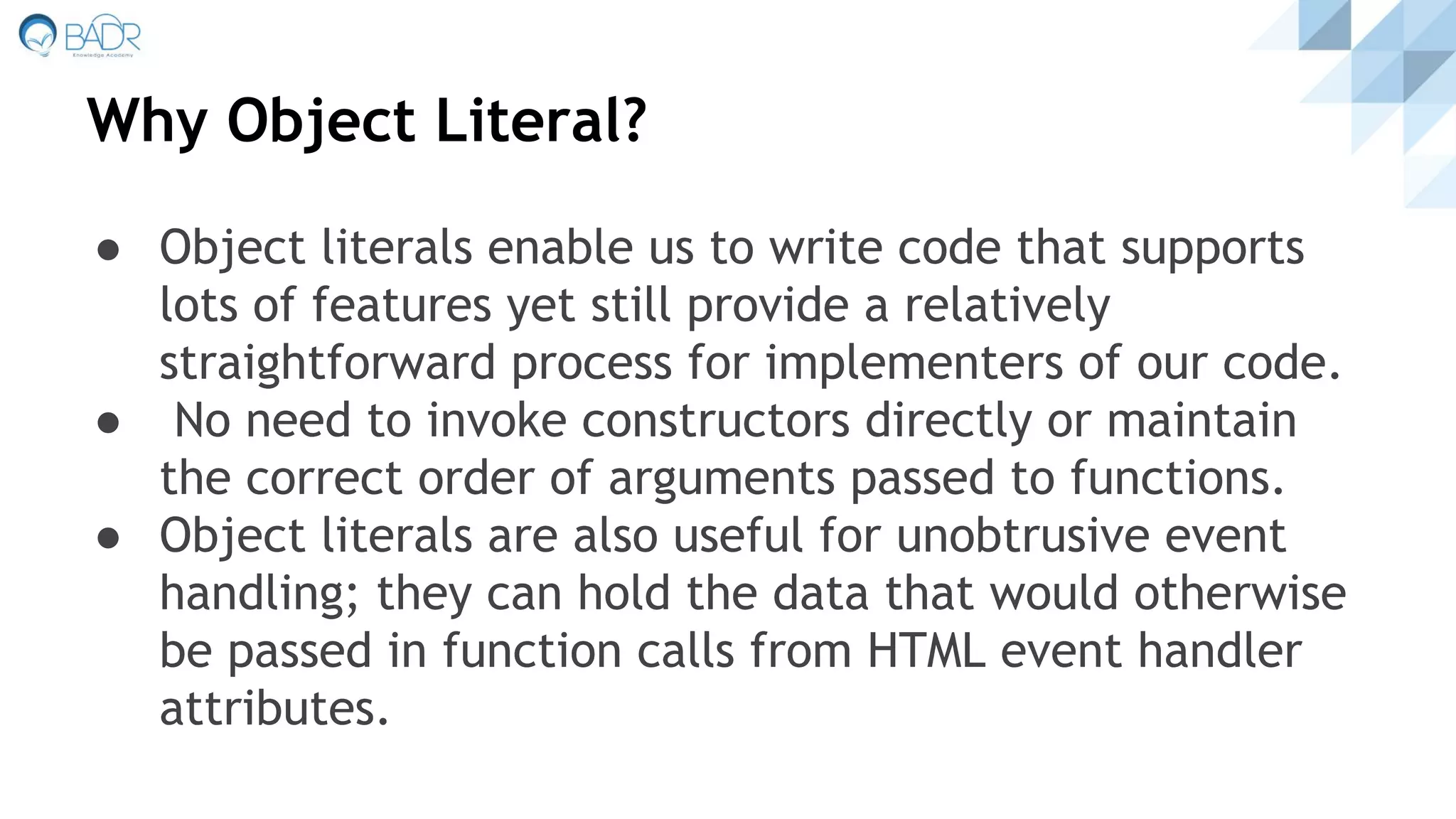 Why Object Literal?
● Object literals enable us to write code that supports
lots of features yet still provide a relatively
straightforward process for implementers of our code.
● No need to invoke constructors directly or maintain
the correct order of arguments passed to functions.
● Object literals are also useful for unobtrusive event
handling; they can hold the data that would otherwise
be passed in function calls from HTML event handler
attributes.
 
