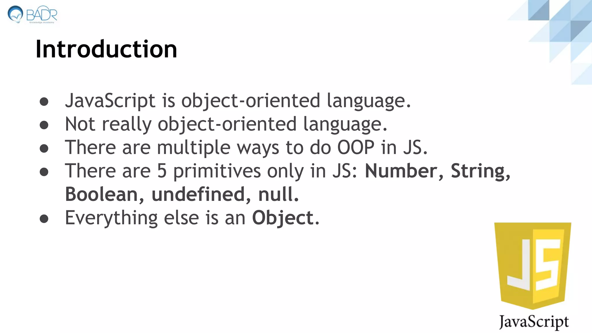 Introduction
● JavaScript is object-oriented language.
● Not really object-oriented language.
● There are multiple ways to do OOP in JS.
● There are 5 primitives only in JS: Number, String,
Boolean, undefined, null.
● Everything else is an Object.
 