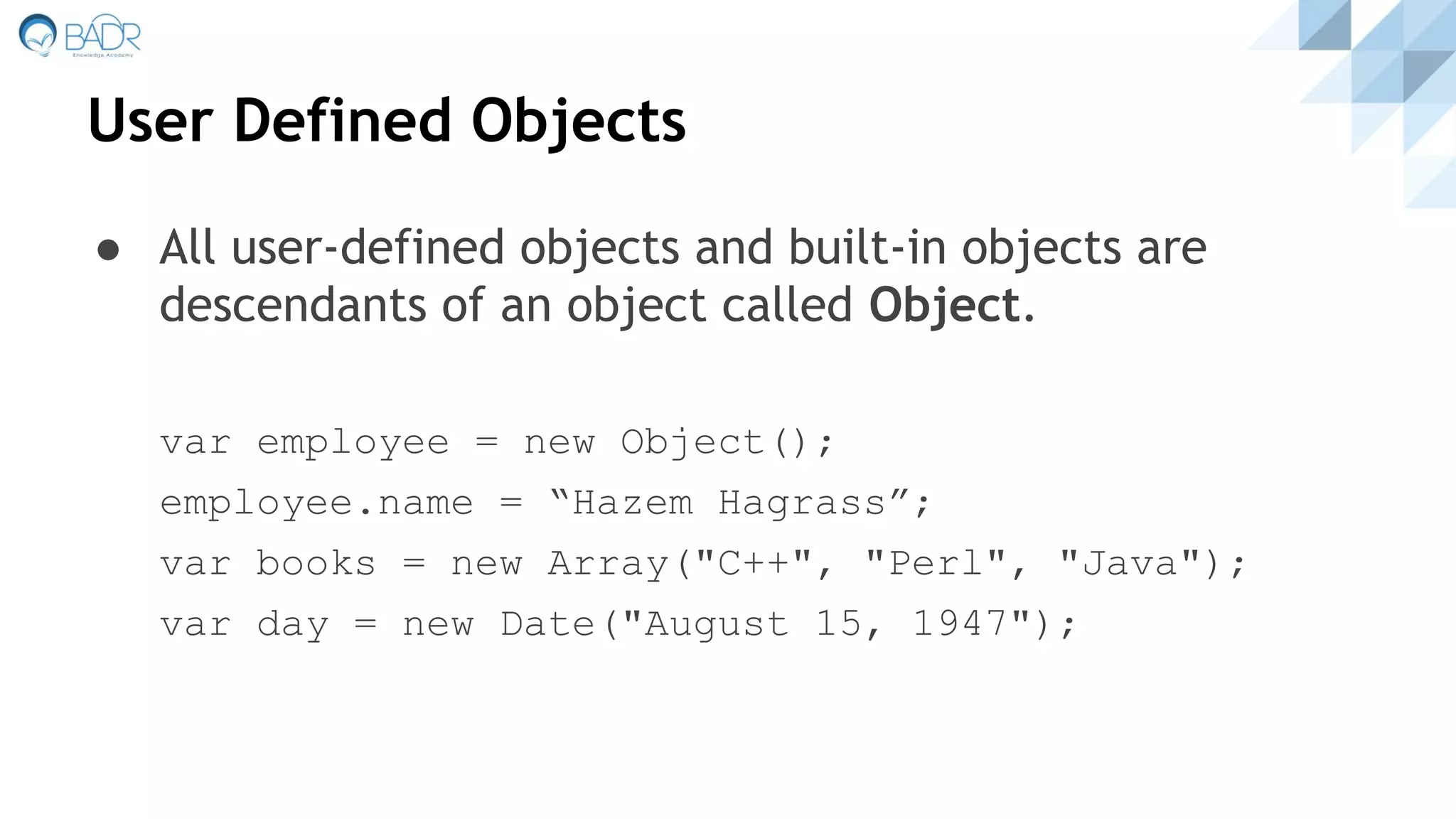 User Defined Objects
● All user-defined objects and built-in objects are
descendants of an object called Object.
var employee = new Object();
employee.name = “Hazem Hagrass”;
var books = new Array("C++", "Perl", "Java");
var day = new Date("August 15, 1947");
 