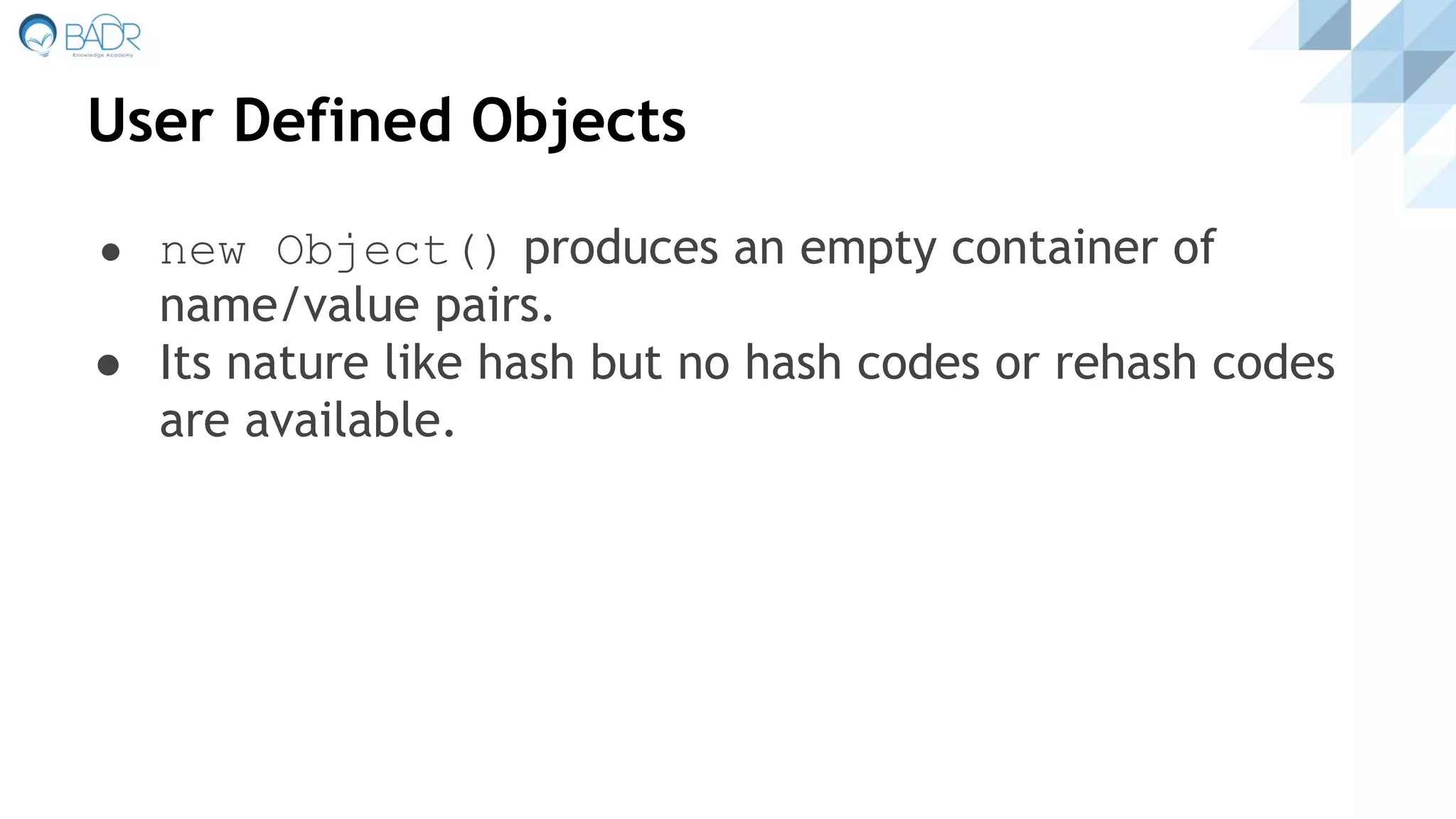 User Defined Objects
● new Object() produces an empty container of
name/value pairs.
● Its nature like hash but no hash codes or rehash codes
are available.
 