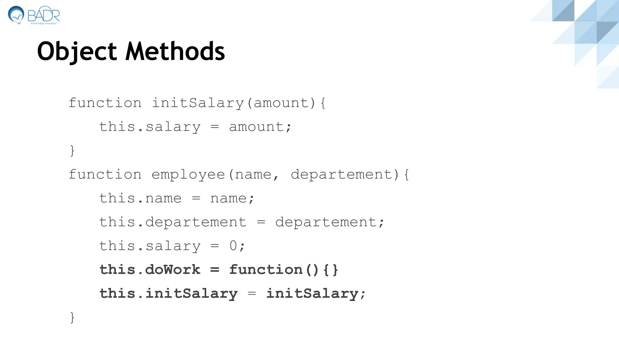 Object Methods
function initSalary(amount){
this.salary = amount;
}
function employee(name, departement){
this.name = name;
this.departement = departement;
this.salary = 0;
this.doWork = function(){}
this.initSalary = initSalary;
}
 