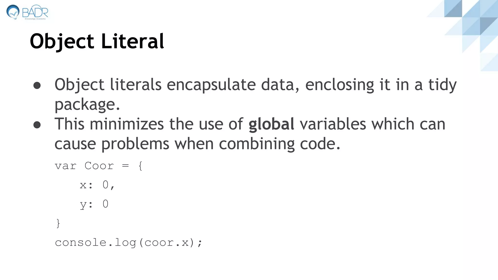 Object Literal
● Object literals encapsulate data, enclosing it in a tidy
package.
● This minimizes the use of global variables which can
cause problems when combining code.
var Coor = {
x: 0,
y: 0
}
console.log(coor.x);
 