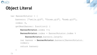 Object Literal
var BannerRotator = {
banners: ["smile.gif", "frown.gif", "bomb.gif"],
index: 0,
getNextBanner: function() {
BannerRotator.index ++;
BannerRotator.index = BannerRotator.index %
BannerRotator.banners.length;
var banner = BannerRotator.banners[BannerRotator.
index];
return banner;
}
};
 