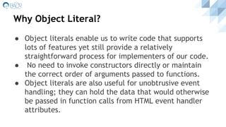 Why Object Literal?
● Object literals enable us to write code that supports
lots of features yet still provide a relatively
straightforward process for implementers of our code.
● No need to invoke constructors directly or maintain
the correct order of arguments passed to functions.
● Object literals are also useful for unobtrusive event
handling; they can hold the data that would otherwise
be passed in function calls from HTML event handler
attributes.
 