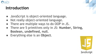 Introduction
● JavaScript is object-oriented language.
● Not really object-oriented language.
● There are multiple ways to do OOP in JS.
● There are 5 primitives only in JS: Number, String,
Boolean, undefined, null.
● Everything else is an Object.
 