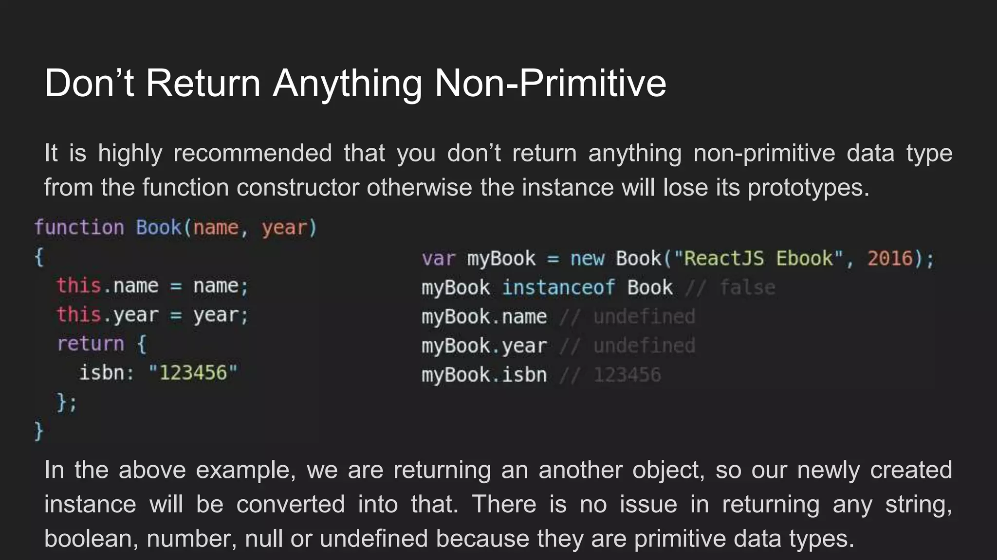 Don’t Return Anything Non-Primitive
It is highly recommended that you don’t return anything non-primitive data type
from the function constructor otherwise the instance will lose its prototypes.
In the above example, we are returning an another object, so our newly created
instance will be converted into that. There is no issue in returning any string,
boolean, number, null or undefined because they are primitive data types.
 