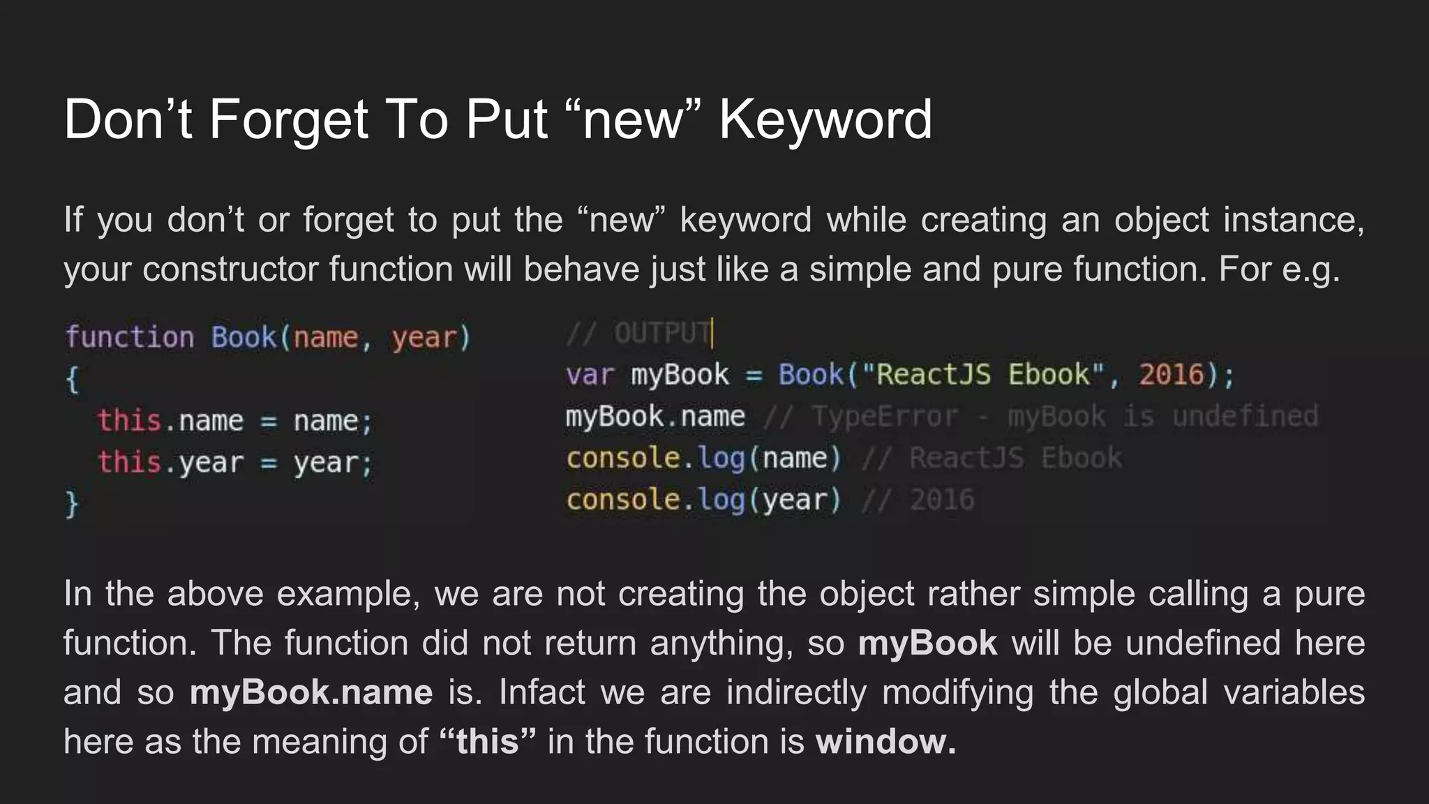 Don’t Forget To Put “new” Keyword
If you don’t or forget to put the “new” keyword while creating an object instance,
your constructor function will behave just like a simple and pure function. For e.g.
In the above example, we are not creating the object rather simple calling a pure
function. The function did not return anything, so myBook will be undefined here
and so myBook.name is. Infact we are indirectly modifying the global variables
here as the meaning of “this” in the function is window.
 