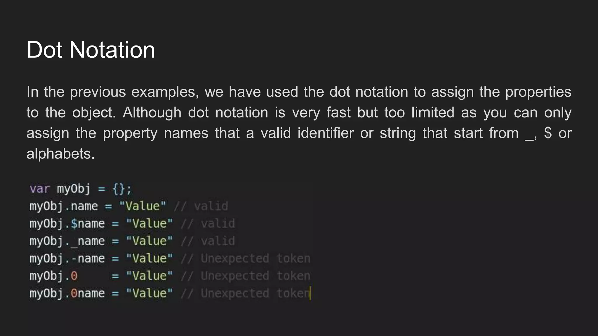 Dot Notation
In the previous examples, we have used the dot notation to assign the properties
to the object. Although dot notation is very fast but too limited as you can only
assign the property names that a valid identifier or string that start from _, $ or
alphabets.
 